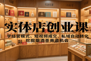 实体店创业课：学经营模式、短视频成交、私域自动转化，挖掘烟酒茶赛道机会